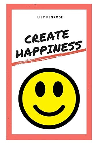 Create Happiness An In-Depth Analysis on What Makes Us Happy, the Real Truth about Happiness and a Step-by-step Plan on How to Be Happier