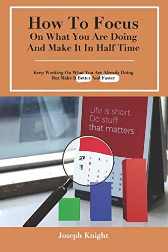 How To Focus On What You Are Doing And Make It In Half Time Keep Working On What You Are Already Doing But Make It Better And Faster