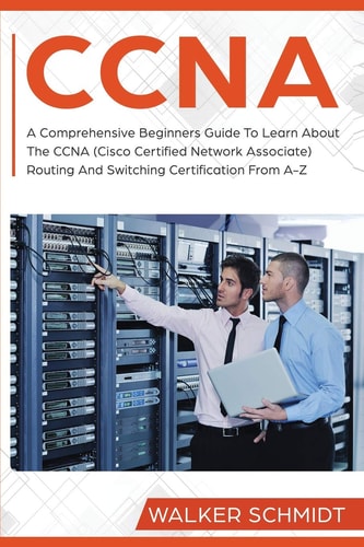 CCNA A Comprehensive Beginners Guide To Learn About The CCNA (Cisco Certified Network Associate) Routing And Switching Certification From A-Z