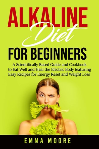 Alkaline Diet for Beginners A Scientifically Based Guide and Cookbook to Eat Well and Heal the Electric Body Featuring Easy Recipes for Energy Reset and Weight Loss