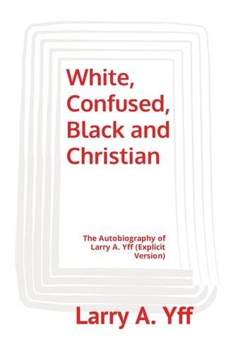 White, Confused, Black and Christian The Autobiography of Larry A. Yff (explicit Version)