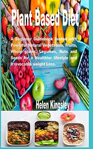 Plant Based Diet. A Beginner Guidebook Loaded with Powerful Natural Vegetables, Fruits, Whole Grains, Legumes, Nuts and Seeds for a Healthier Lifestyle and Irrevocable Weight Loss.
