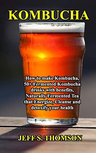 Kombucha How to Make Kombucha, 50+ Fermented Kombucha Drinks with Benefits, Naturally Fermented Tea That Energize, Cleanse and Detoxify Your Health