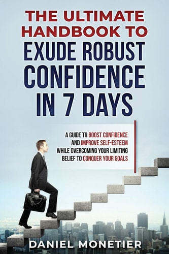 The Ultimate Handbook to Exude Robust Confidence in 7 Days A Guide to Boost Confidence and Improve Self-Esteem While Overcoming Your Limiting Belief to Conquer Your Goals