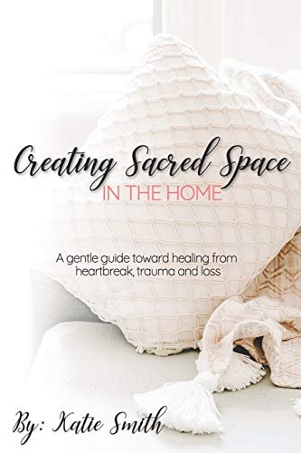 Creating Sacred Space in the Home A Gentle Guide Toward Healing from Heartbreak, Trauma and Loss