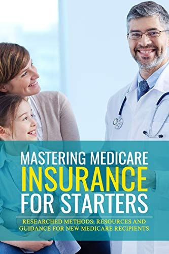 Mastering Medicare Insurance for Starters Researched Methods, Resources, and Guidance for New Medicare Recipients