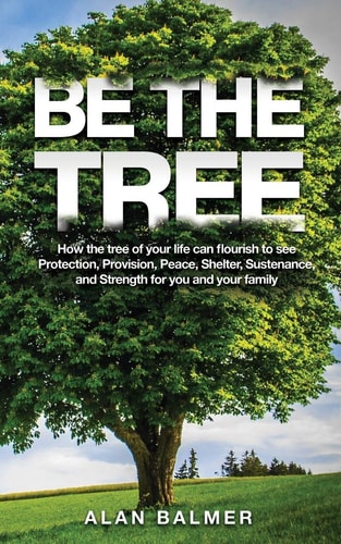 Be the Tree How the Tree of Your Life Can Flourish to See Protection, Provision, Peace, Shelter, Sustenance, and Strength for You and Your Family