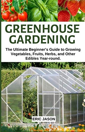 Greenhouse Gardening The Ultimate Beginner's Guide to Growing Vegetables, Fruits, Herbs, and Other Edibles Year-Round
