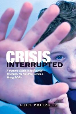 Crisis Interrupted: A Parents Guide to Residential Treatment for Children, Teens & Young Adults