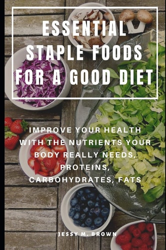 Essential Staple Foods for a Good Diet Improve Your Health with the Nutrients Your Body Really Needs, Proteins, Carbohydrates, Fats