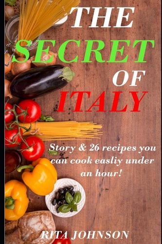 The Secret of Italy A Story & 26 Recipes That You Can Easily Cook Under an Hour!