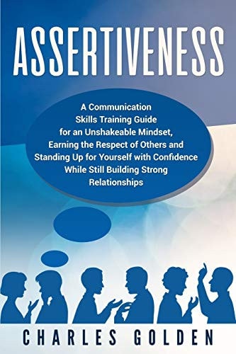 Assertiveness A Communication Skills Training Guide for an Unshakeable Mindset, Earning the Respect of Others and Standing Up for Yourself with Confidence While Still Building Strong Relationships