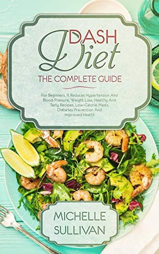 DASH Diet The Complete Guide For Beginners, It Reduces Hypertension And Blood Pressure, Weight Loss, Healthy And Tasty Recipes, Low-Calorie Meals, Diabetes Prevention And Improved Health