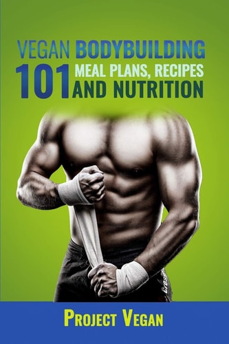 Vegan Bodybuilding 101 - Meal Plans, Recipes and Nutrition A Guide to Building Muscle, Staying Lean, and Getting Strong the Vegan Way (Revised Edition)