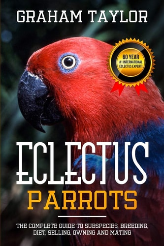 The Eclectus Parrot The Complete Guide to Subspecies, Breeding, Diet, Selling, Owning and Mating: By Graham Taylor - International #1 60 Year Eclectus Expert