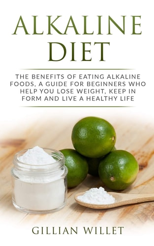 Alkaline Diet The Benefits of Eating Alkaline Foods, a Guide for Beginners Who Help You Lose Weight, Keep in Form and Live a Healthy Life