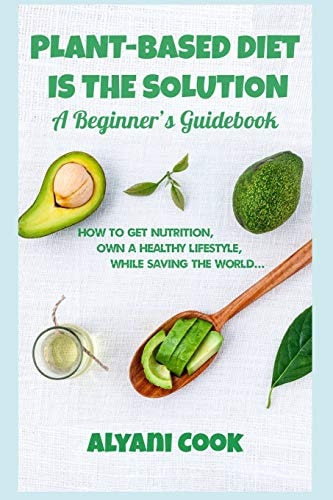 Plant-Based Diet Is the Solution - a Beginner's Guidebook How to Get Nutrition, Own a Healthy Lifestyle While Saving the World