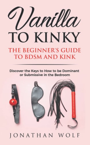 Vanilla to Kinky The Beginner's Guide to BDSM and Kink: Discover the Keys to How to Be Dominant Or Submissive in the Bedroom