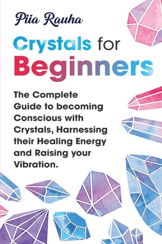 Crystals for Beginners The Complete Guide to Becoming Conscious with Crystals, Harnessing Their Healing Energy and Raising Your Vibration