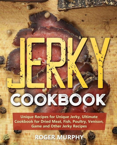 Jerky Cookbook Unique Recipes for Unique Jerky, Ultimate Cookbook for Dried Meat, Fish, Poultry, Venison, Game and Other Jerky Recipes