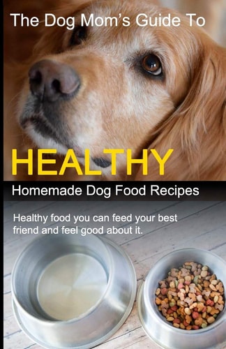 The Dog Mom's Guide to Healthy Homemade Dog Food Recipes Recipes You Can Make at Home with Affordable Everyday Ingredients