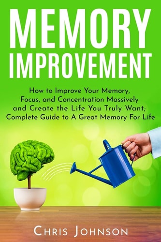 Memory Improvement How to Improve Your Memory, Focus, and Concentration Massively and Create the Life You Truly Want: Complete Guide to A Great Memory For Life