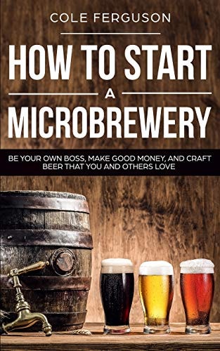 How to Start a Microbrewery Be Your Own Boss, Make Good Money, and Craft Beer That You and Others Love