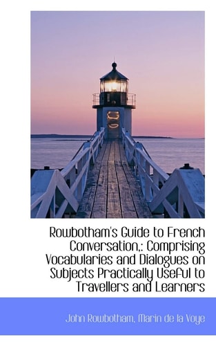Rowbotham's Guide to French Conversation,: Comprising Vocabularies and Dialogues on Subjects Practic