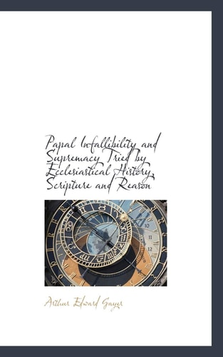 Papal Infallibility and Supremacy Tried by Ecclesiastical History, Scripture and Reason