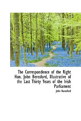 The Correspondence of the Right Hon. John Beresford, Illustrative of the Last Thirty Years of the Ir
