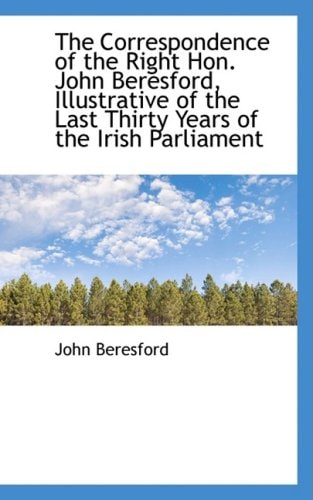 The Correspondence of the Right Hon. John Beresford, Illustrative of the Last Thirty Years of the Ir