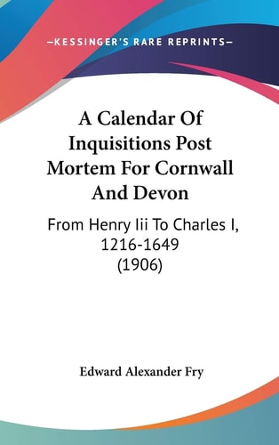 A Calendar Of Inquisitions Post Mortem For Cornwall And Devon From Henry Iii To Charles I, 1216-1649 (1906)