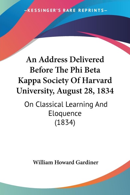 An Address Delivered Before The Phi Beta Kappa Society Of Harvard University, August 28, 1834: On Classical Learning And Eloquence (1834)