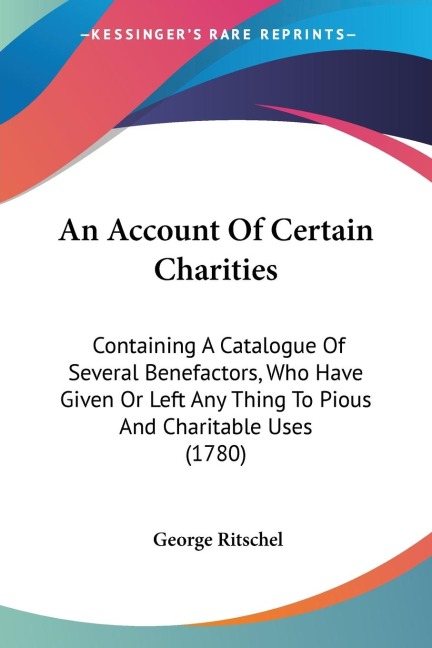 An Account Of Certain Charities: Containing A Catalogue Of Several Benefactors, Who Have Given Or Left Any Thing To Pious And Charitable Uses (1780)