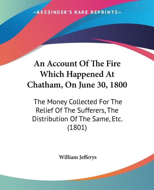 An Account Of The Fire Which Happened At Chatham, On June 30, 1800: The Money Collected For The Relief Of The Sufferers, The Distribution Of The Same, Etc. (1801)