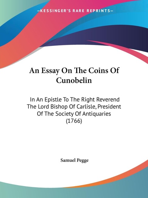 An Essay On The Coins Of Cunobelin: In An Epistle To The Right Reverend The Lord Bishop Of Carlisle, President Of The Society Of Antiquaries (1766)