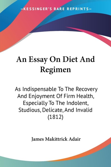 An Essay On Diet And Regimen: As Indispensable To The Recovery And Enjoyment Of Firm Health, Especially To The Indolent, Studious, Delicate, And Invalid (1812)