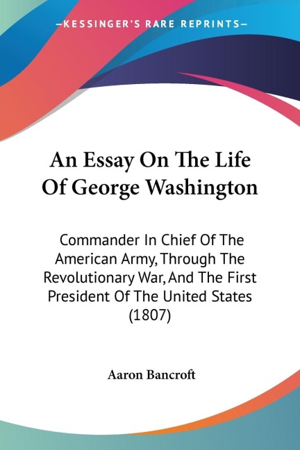 An Essay On The Life Of George Washington: Commander In Chief Of The American Army, Through The Revolutionary War, And The First President Of The United States (1807)