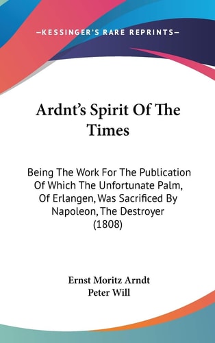 Ardnt's Spirit of the Times Being the Work for the Publication of Which the Unfortunate Palm, of Erlangen, Was Sacrificed by Napoleon, the Destroyer