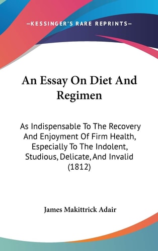 An Essay on Diet and Regimen As Indispensable to the Recovery and Enjoyment of Firm Health, Especially to the Indolent, Studious, Delicate, and Inval