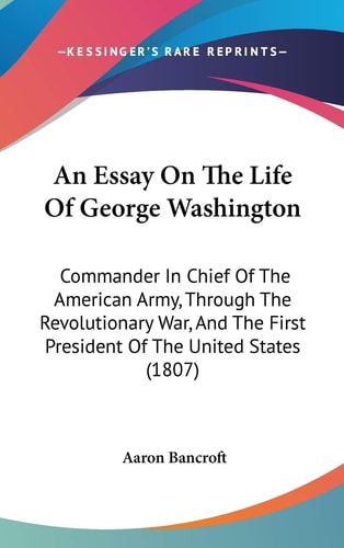 An Essay on the Life of George Washington Commander in Chief of the American Army, Through the Revolutionary War, and the First President of the Unit