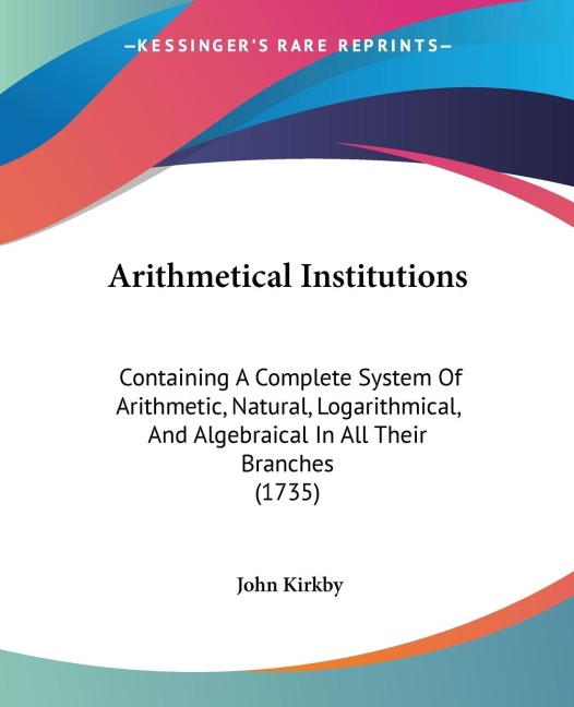 Arithmetical Institutions: Containing A Complete System Of Arithmetic, Natural, Logarithmical, And Algebraical In All Their Branches (1735)