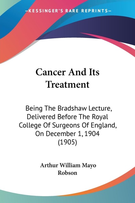 Cancer And Its Treatment: Being The Bradshaw Lecture, Delivered Before The Royal College Of Surgeons Of England, On December 1, 1904 (1905)