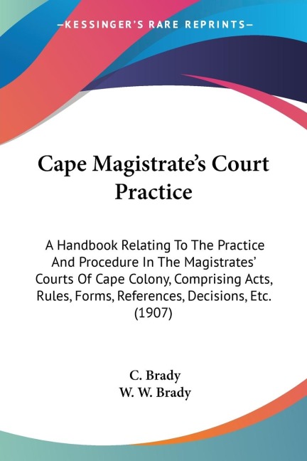 Cape Magistrates Court Practice: A Handbook Relating To The Practice And Procedure In The Magistrates Courts Of Cape Colony, Comprising Acts, Rules, Forms, References, Decisions, Etc. (1907)