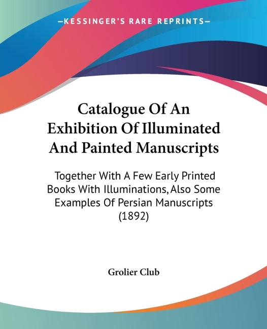 Catalogue Of An Exhibition Of Illuminated And Painted Manuscripts: Together With A Few Early Printed Books With Illuminations, Also Some Examples Of Persian Manuscripts (1892)