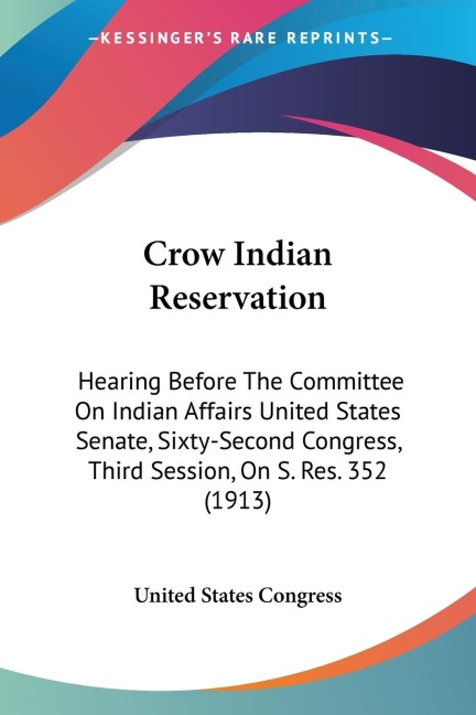 Crow Indian Reservation: Hearing Before The Committee On Indian Affairs United States Senate, Sixty-Second Congress, Third Session, On S. Res. 352 (1913)