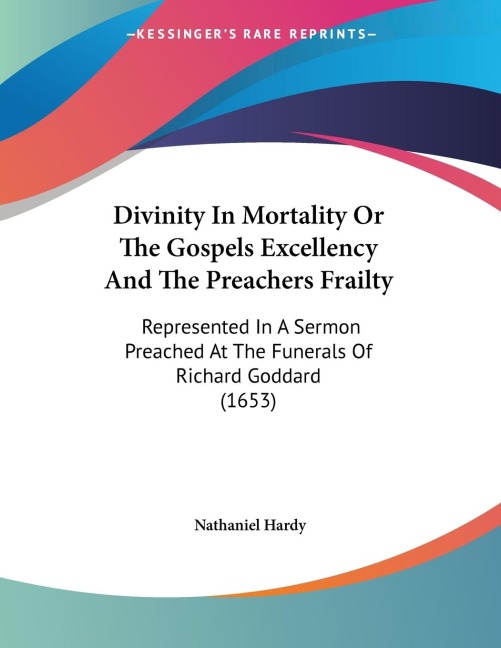 Divinity In Mortality Or The Gospels Excellency And The Preachers Frailty: Represented In A Sermon Preached At The Funerals Of Richard Goddard (1653)