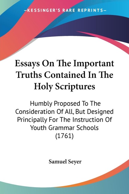 Essays On The Important Truths Contained In The Holy Scriptures: Humbly Proposed To The Consideration Of All, But Designed Principally For The Instruction Of Youth Grammar Schools (1761)