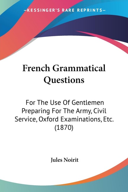 French Grammatical Questions: For The Use Of Gentlemen Preparing For The Army, Civil Service, Oxford Examinations, Etc. (1870)