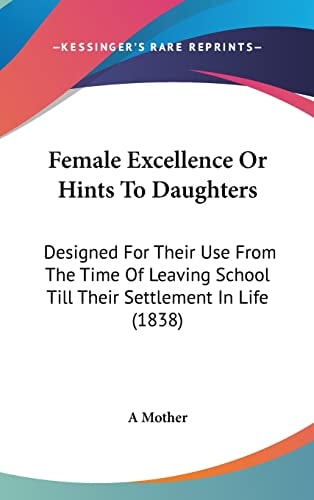 Female Excellence Or Hints to Daughters Designed for Their Use from the Time of Leaving School Till Their Settlement in Life (1838)